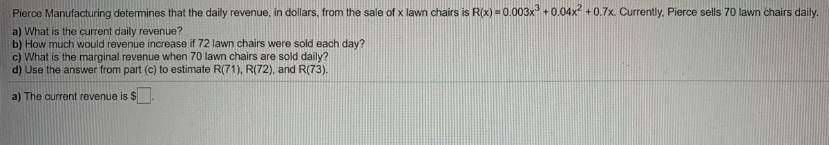 Pierce Manufacturing determines that the daily revenue, in dollars, from the sale of x lawn chairs is R(x) =0.003x' +0.04x² + 0.7x. Currently, Pierce sells 70 lawn chairs daily.
a) What is the current daily revenue?
b) How much would revenue increase if 72 lawn chairs were sold each day?
c) What is the marginal revenue when 70 lawn chairs are sold daily?
d) Use the answer from part (c) to estimate R(71), R(72), andR(73).
a) The current revenue is $
