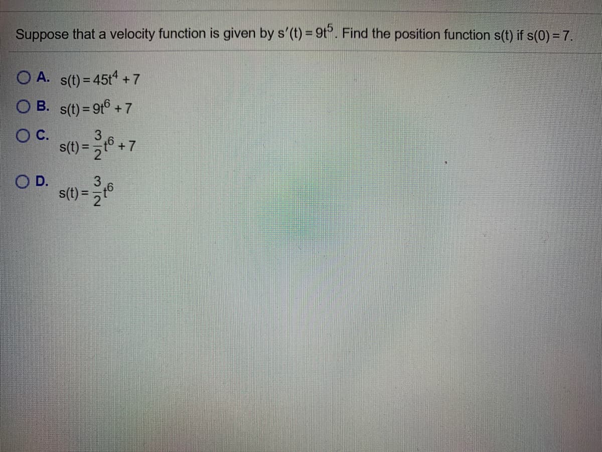 %3D
Suppose that a velocity function is given by s'(t) = 9t. Find the position function s(t) if s(0) = 7.
O A. s(t) = 45t +7
O B. s(t) = 9t° + 7
C.
3
s(t) = 2
%3D
OD.
s(t) = 2
