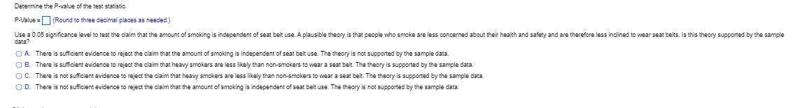 Determine the P-value of the test statistic.
P-Value =O Round to three decimal places as needed.)
Use a 0.05 significance level to test the claim that the amount of smoking is independent of seat belt use. A plausible theory is that people who smoke are less concerned about their health and safety and are therefore less inclined to wear seat belts. Is this theory supported by the sample
data?
OA. There is sufficient evidence to reject the claim that the amount of smoking is independent of seat belt use. The theory is not supported by the sample data.
OB. There is sufficient evidence to reject the claim that heavy smokers are less likely than non-smokers to wear a seat belt. The theory is supported by the sample data.
OC. There is not sufficient evidence to reject the claim that heavy smokers are less likely than non-smokers to wear a seat belt. The theory is supported by the sample data.
OD. There is not sufficient evidence to reject the claim that the amount of smoking is independent of seat belt use. The theory is not supported by the sample data.
