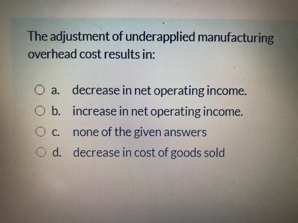 The adjustment of underapplied manufacturing
overhead cost results in:
O a. decrease in net operating income.
O b. increase in net operating income.
c.
none of the given answers
O d. decrease in cost of goods sold
