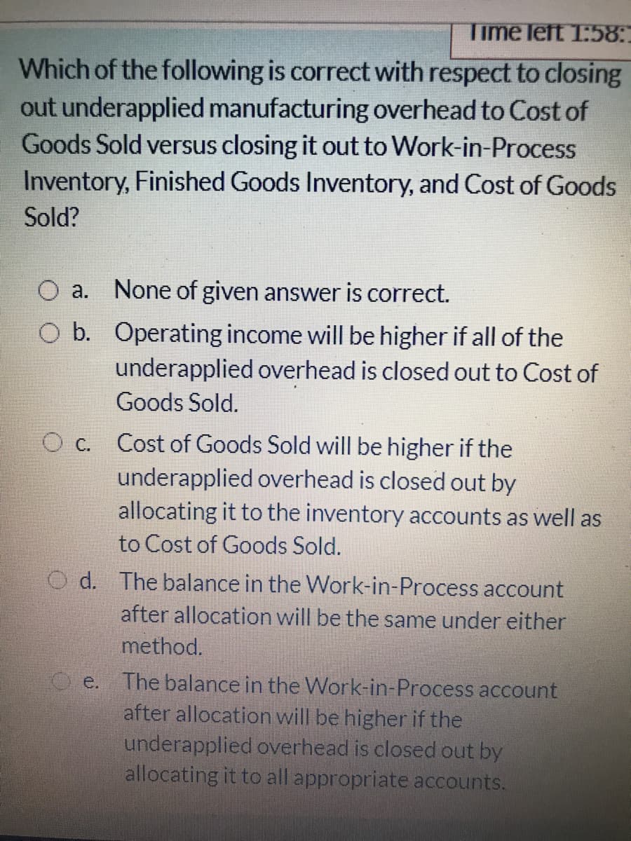 Time left 1:58:
Which of the following is correct with respect to closing
out underapplied manufacturing overhead to Cost of
Goods Sold versus closing it out to Work-in-Process
Inventory, Finished Goods Inventory, and Cost of Goods
Sold?
O a.
None of given answer is correct.
O b. Operating income will be higher if all of the
underapplied overhead is closed out to Cost of
Goods Sold.
Cost of Goods Sold will be higher if the
underapplied overhead is closed out by
allocating it to the inventory accounts as well as
to Cost of Goods Sold.
O c.
d. The balance in the Work-in-Process account
after allocation will be the same under either
method.
O e. The balance in the Work-in-Process account
after allocation will be higher if the
underapplied overhead is closed out by
allocating it to all appropriate accounts.
