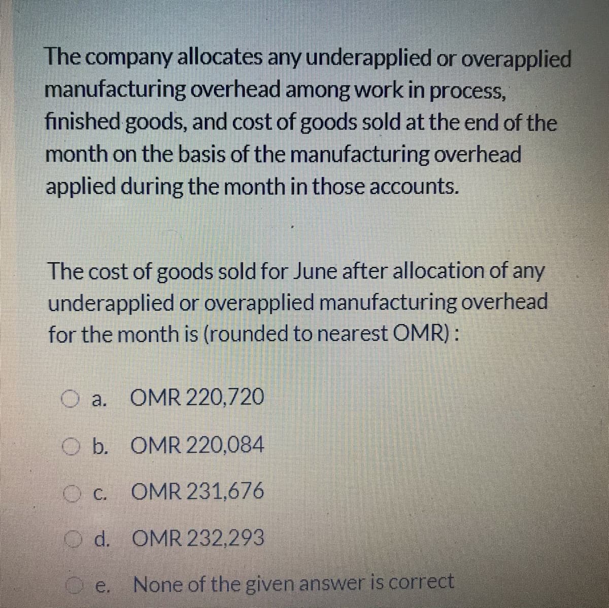 The company allocates any underapplied or overapplied
manufacturing overhead among work in process,
finished goods, and cost of goods sold at the end of the
month on the basis of the manufacturing overhead
applied during the month in those accounts.
The cost of goods sold for June after allocation of any
underapplied or overapplied manufacturing overhead
for the month is (rounded to nearest OMR):
O a. OMR 220,720
O b. OMR 220,084
O c. OMR 231,676
d. OMR 232,293
e,
None of the given answer is correct
