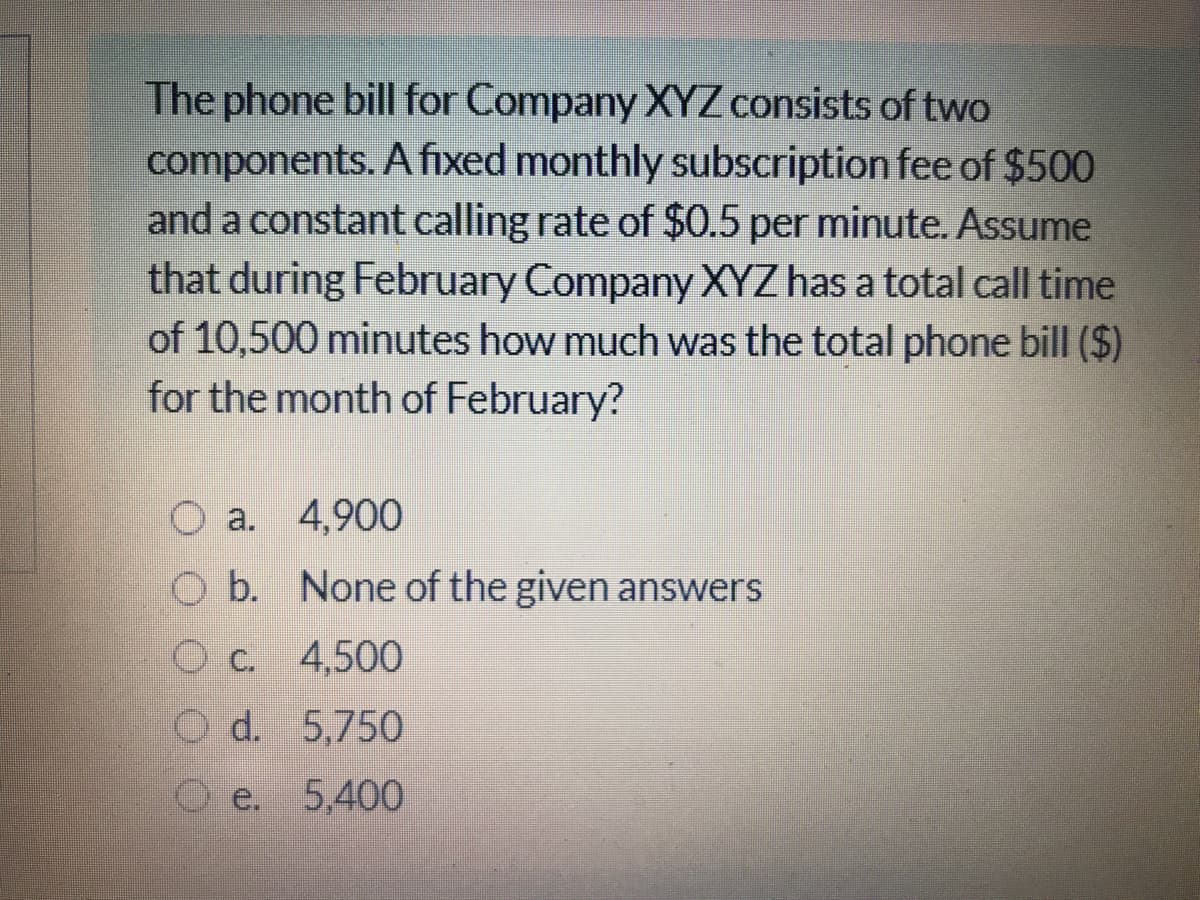 The phone bill for Company XYZ consists of two
components. A fixed monthly subscription fee of $500
and a constant calling rate of $0.5 per minute. Assume
that during February Company XYZ has a total call time
of 10,500 minutes how much was the total phone bill ($)
for the month of February?
O a. 4,900
O b. None of the given answers
O c. 4,500
O d. 5,750
O e. 5,400
