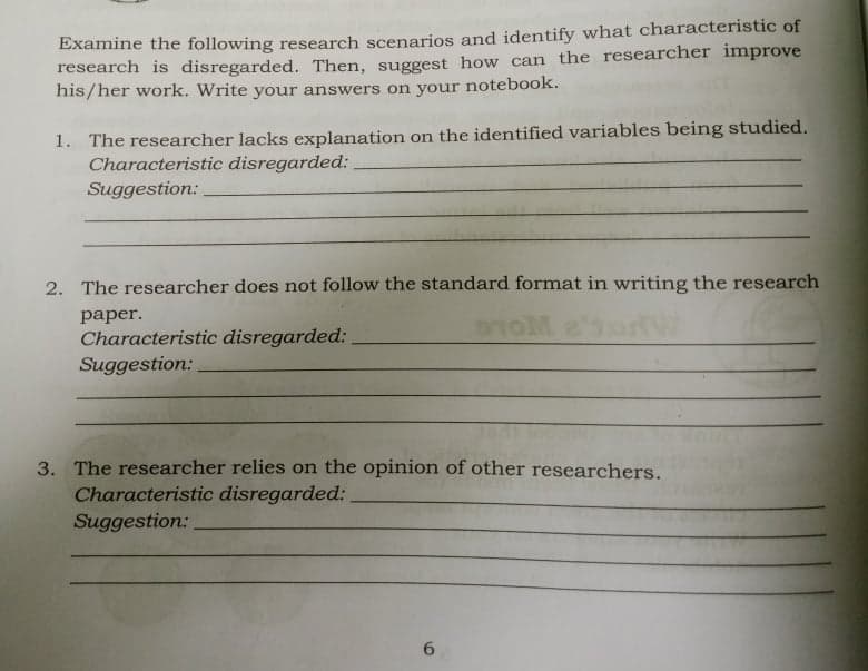 Examine the following research scenarios and identify what characteristic of
research is disregarded. Then, suggest how can the researcher improve
his/her work. Write your answers on your notebook.
1. The researcher lacks explanation on the identified variables being studied.
Characteristic disregarded:
Suggestion:
2. The researcher does not follow the standard format in writing the research
раper.
Characteristic disregarded:
Suggestion:
3. The researcher relies on the opinion of other researchers.
Characteristic disregarded:
Suggestion:
6.
