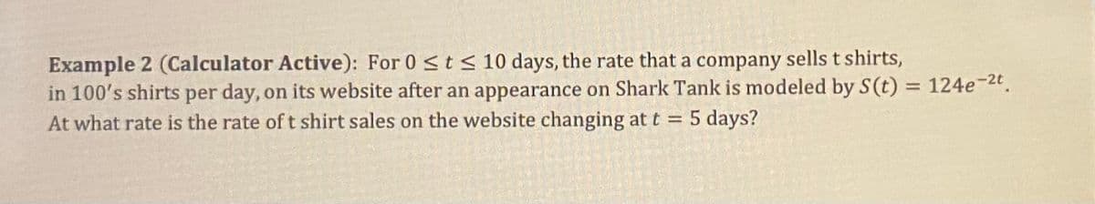 Example 2 (Calculator Active): For 0 ≤ t ≤ 10 days, the rate that a company sells t shirts,
in 100's shirts per day, on its website after an appearance on Shark Tank is modeled by S(t) = 124e-2t.
At what rate is the rate of t shirt sales on the website changing at t = 5 days?