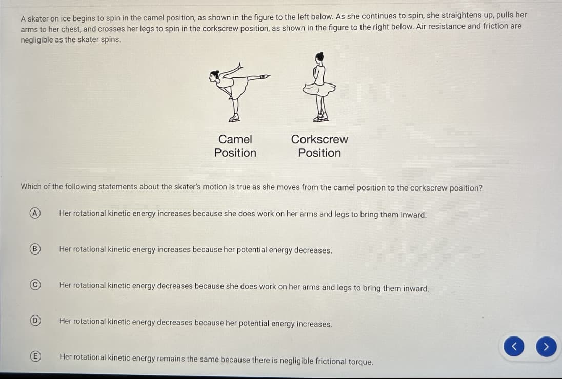 A skater on ice begins to spin in the camel position, as shown in the figure to the left below. As she continues to spin, she straightens up, pulls her
arms to her chest, and crosses her legs to spin in the corkscrew position, as shown in the figure to the right below. Air resistance and friction are
negligible as the skater spins.
(A)
B
Which of the following statements about the skater's motion is true as she moves from the camel position to the corkscrew position?
C
D
EL
E
Camel
Position
Corkscrew
Position
Her rotational kinetic energy increases because she does work on her arms and legs to bring them inward.
Her rotational kinetic energy increases because her potential energy decreases.
Her rotational kinetic energy decreases because she does work on her arms and legs to bring them inward.
Her rotational kinetic energy decreases because her potential energy increases.
Her rotational kinetic energy remains the same because there is negligible frictional torque.