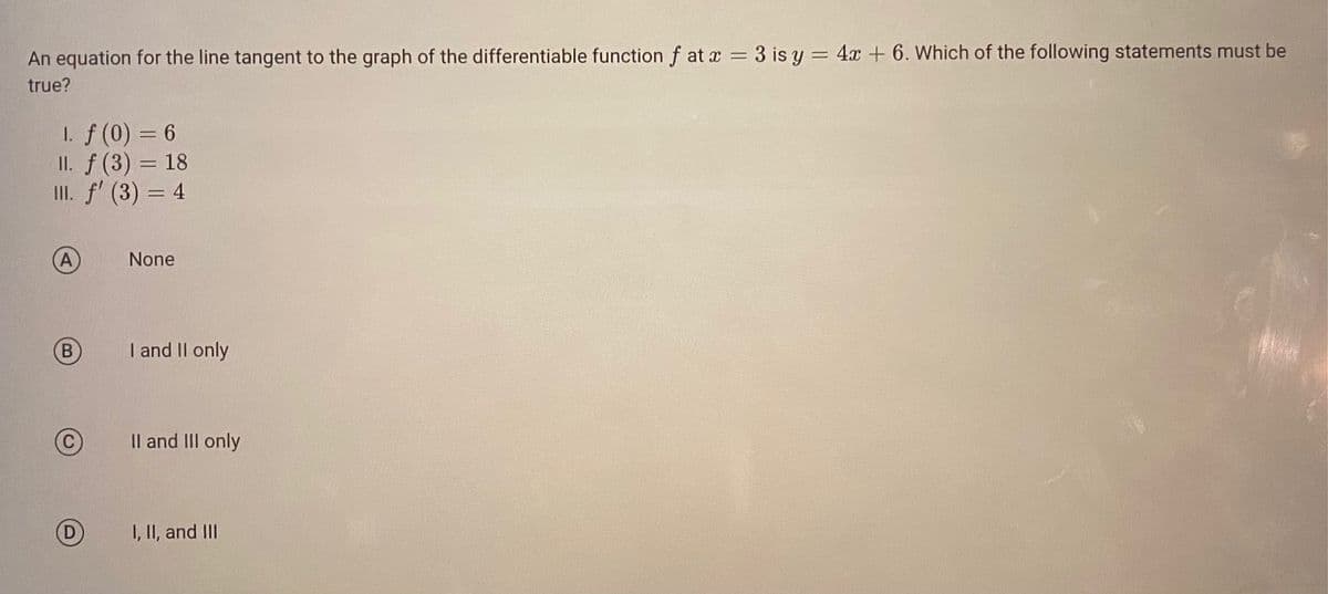 An equation for the line tangent to the graph of the differentiable function f at x = 3 is y = 4x + 6. Which of the following statements must be
true?
1. f (0) = 6
II. f(3) = 18
III. f' (3) = 4
B
None
I and II only
II and III only
I, II, and III