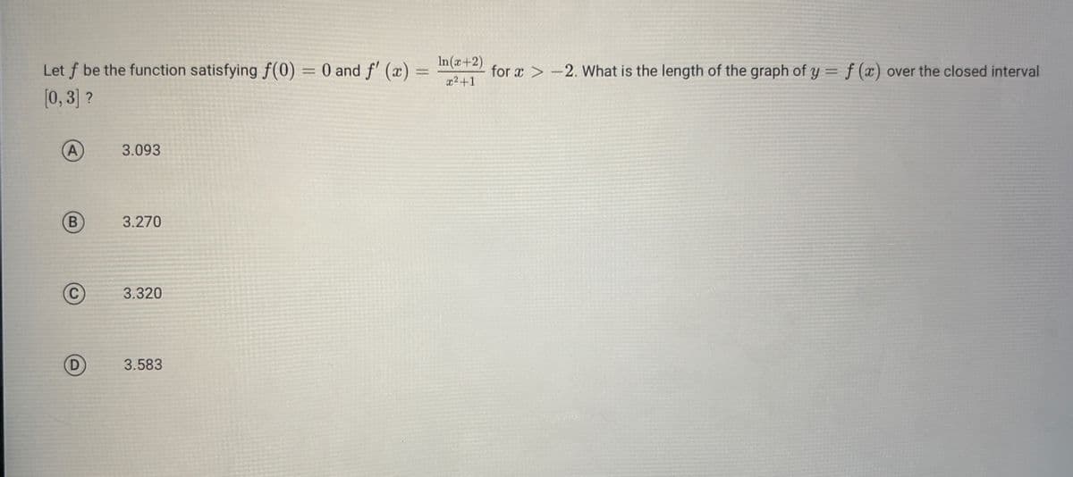 Let f be the function satisfying f(0)
[0,3] ?
B
3.093
3.270
3.320
3.583
=
0 and f'(x)
-
In(x+2)
x²+1
for x>-2. What is the length of the graph of y = f(x) over the closed interval