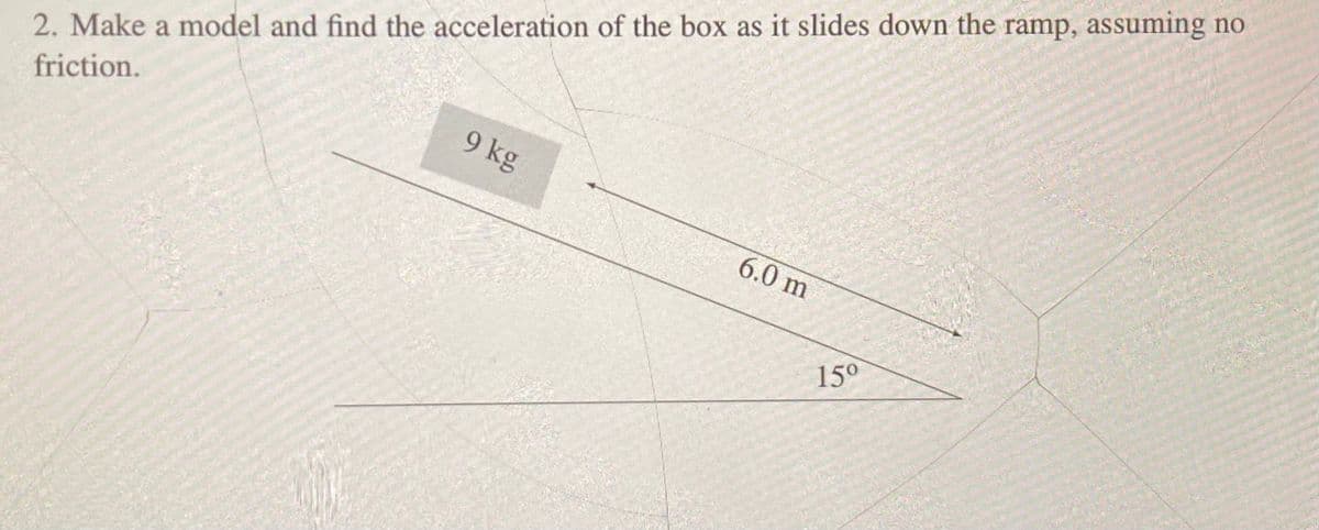 2. Make a model and find the acceleration of the box as it slides down the ramp, assuming no
friction.
9 kg
6.0 m
15⁰