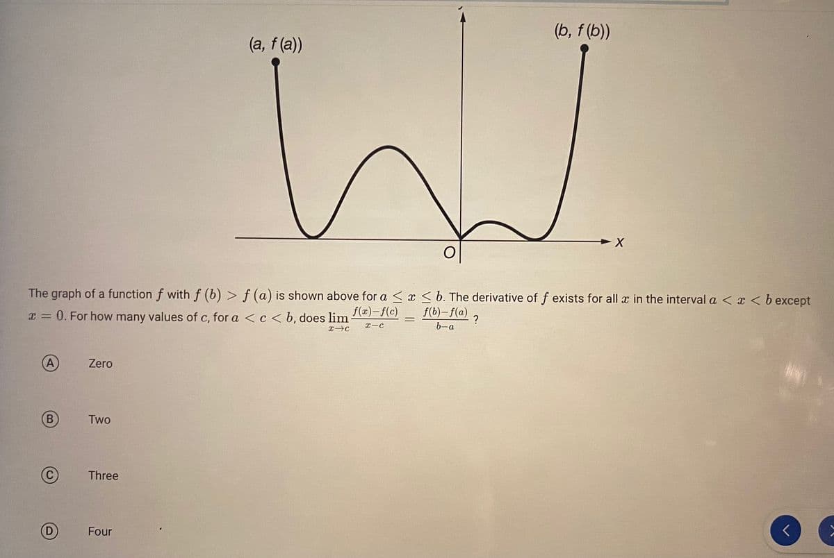 B
The graph of a function f with f (b) > f (a) is shown above for a ≤ x ≤ b. The derivative of f exists for all x in the interval a < x < b except
x = 0. For how many values of c, for a < c < b, does lim
f(x)-f(c)
f(b)-f(a)
x-c
b-a
X-C
Zero
Two
Three
(a, f(a))
Four
=
(b, f(b))
?
V