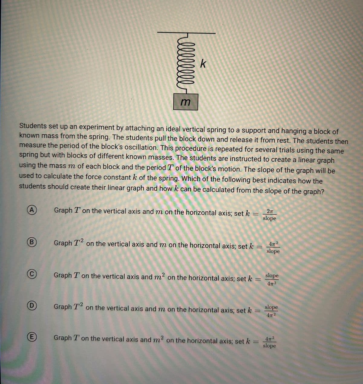 (B)
llllllll
Students set up an experiment by attaching an ideal vertical spring to a support and hanging a block of
known mass from the spring. The students pull the block down and release it from rest. The students then
measure the period of the block's oscillation. This procedure is repeated for several trials using the same
spring but with blocks of different known masses. The students are instructed to create a linear graph
using the mass m of each block and the period T of the block's motion. The slope of the graph will be
used to calculate the force constant k of the spring. Which of the following best indicates how the
students should create their linear graph and how k can be calculated from the slope of the graph?
E
k
Graph T on the vertical axis and m on the horizontal axis; set k =
2π
slope
Graph T² on the vertical axis and m on the horizontal axis; set k
Graph T on the vertical axis and m² on the horizontal axis; set k
Graph T² on the vertical axis and m on the horizontal axis; set k
Graph T on the vertical axis and m² on the horizontal axis; set k
||
=
4772
slope
slope
472
slope
47²
47²
= slope