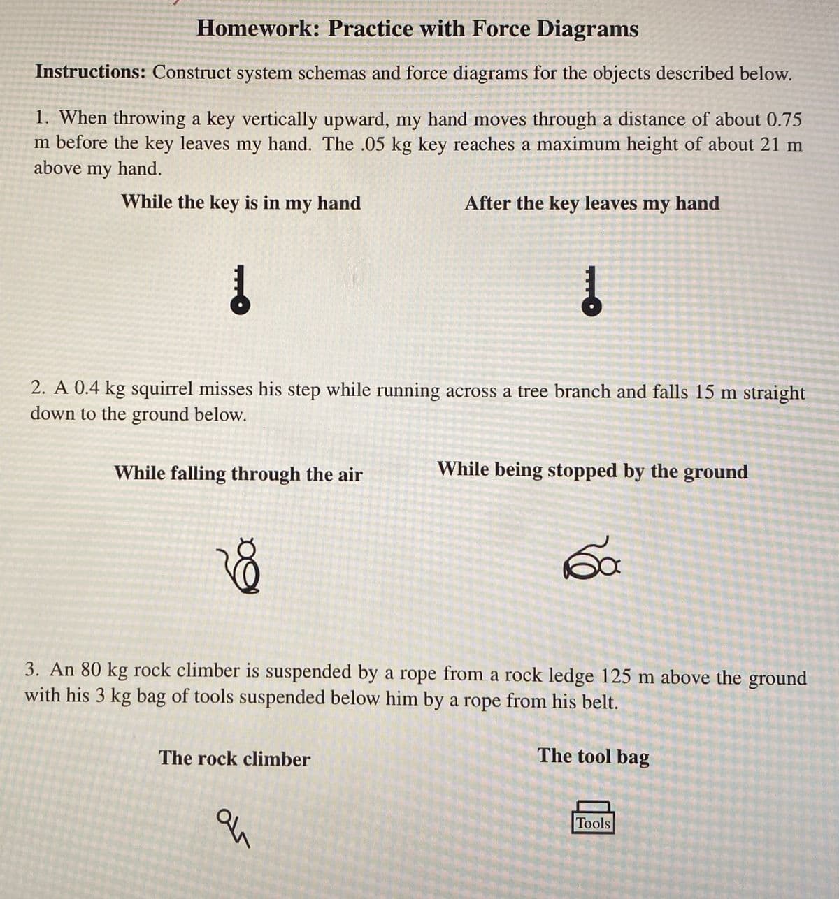 Homework: Practice with Force Diagrams
Instructions: Construct system schemas and force diagrams for the objects described below.
1. When throwing a key vertically upward, my hand moves through a distance of about 0.75
m before the key leaves my hand. The .05 kg key reaches a maximum height of about 21 m
above my hand.
While the key is in my hand
Į
While falling through the air
2. A 0.4 kg squirrel misses his step while running across a tree branch and falls 15 m straight
down to the ground below.
8
After the key leaves my hand
The rock climber
↓
an
While being stopped by the ground
3. An 80 kg rock climber is suspended by a rope from a rock ledge 125 m above the ground
with his 3 kg bag of tools suspended below him by a rope from his belt.
60
The tool bag
Tools