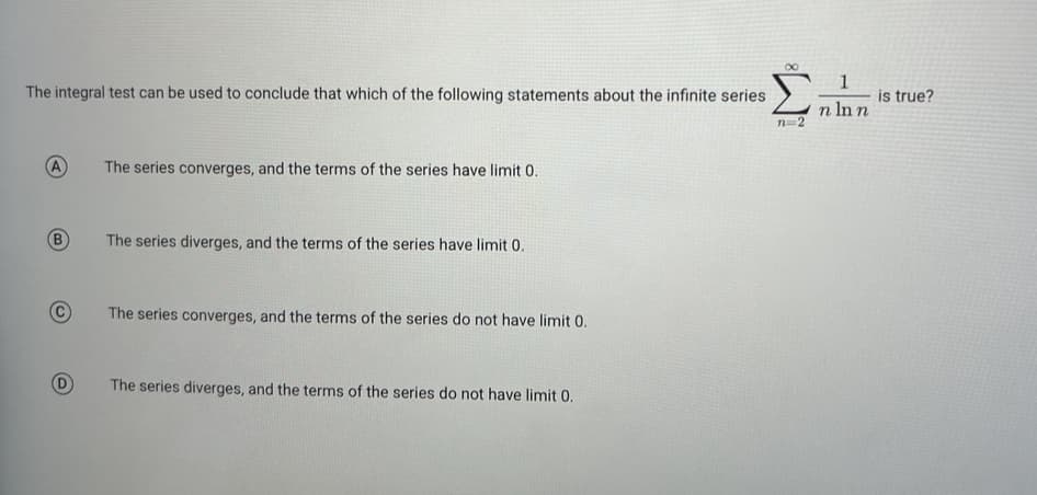 8
Ein
n=2
The integral test can be used to conclude that which of the following statements about the infinite series
B
The series converges, and the terms of the series have limit 0.
The series diverges, and the terms of the series have limit 0.
The series converges, and the terms of the series do not have limit 0.
The series diverges, and the terms of the series do not have limit 0.
1
n ln n
is true?