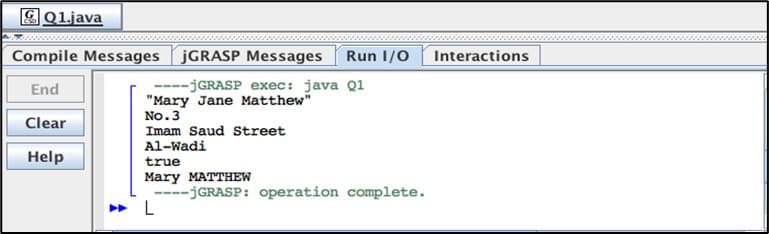 Q1.java
Compile Messages
End
Clear
Help
JGRASP Messages Run I/O
--jGRASP exec: java Q1
"Mary Jane Matthew"
No.3
Imam Saud Street
Al-Wadi
true
Mary MATTHEW
L
====
--jGRASP: operation complete.
Interactions