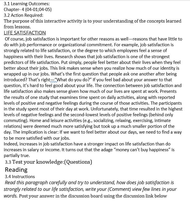 3.1 Learning Outcomes:
Chapter-4 (04-01;04-05)
3.2 Action Required:
The purpose of this interactive activity is to your understanding of the concepts learned
from lessons.
LIFE SATISFACTION
Of course, job satisfaction is important for other reasons as well-reasons that have little to
do with job performance or organizational commitment. For example, job satisfaction is
strongly related to life satisfaction, or the degree to which employees feel a sense of
happiness with their lives. Research shows that job satisfaction is one of the strongest
predictors of life satisfaction. Put simply, people feel better about their lives when they feel
better about their jobs. This link makes sense when you realize how much of our identity is
wrapped up in our jobs. What's the first question that people ask one another after being
introduced? That's right"What do you do?" If you feel bad about your answer to that
question, it's hard to feel good about your life. The connection between job satisfaction and
life satisfaction also makes sense given how much of our lives are spent at work. Presents
the results of one study that examines time spent on daily activities, along with reported
levels of positive and negative feelings during the course of those activities. The participants
in the study spent most of their day at work. Unfortunately, that time resulted in the highest
levels of negative feelings and the second-lowest levels of positive feelings (behind only
commuting). Home and leisure activities (e.g., socializing, relaxing, exercising, intimate
relations) were deemed much more satisfying but took up a much smaller portion of the
day. The implication is clear: If we want to feel better about our days, we need to find a way
to be more satisfied with our jobs.
Indeed, increases in job satisfaction have a stronger impact on life satisfaction than do
increases in salary or income. It turns out that the adage "money can't buy happiness" is
partially true.
3.3 Test your knowledge:(Questions)
Reading
3.4 Instructions
Read this paragraph carefully and try to understand, how does job satisfaction is
strongly related to our life satisfaction, write your (Comment) view few lines in your
words. Post your answer in the discussion board using the discussion link below