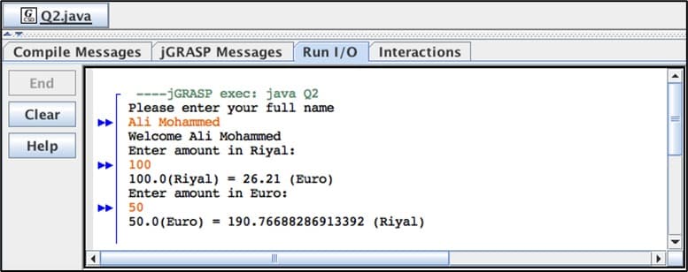 Q2.java
Compile Messages jGRASP Messages Run I/O
End
Clear
Help
----jGRASP exec: java Q2
Please enter your full name
Ali Mohammed
Welcome Ali Mohammed
Enter amount in Riyal:
100
100.0 (Riyal) = 26.21 (Euro)
Enter amount in Euro:
50
50.0 (Euro)
Interactions
190.76688286913392 (Riyal)