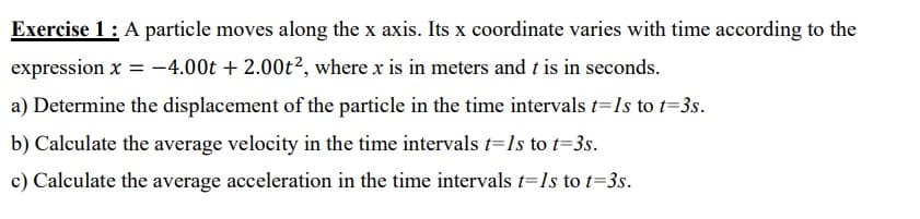 Exercise 1: A particle moves along the x axis. Its x coordinate varies with time according to the
expression x = -4.00t + 2.00t², where x is in meters and t is in seconds.
a) Determine the displacement of the particle in the time intervals t=1s to t=3s.
b) Calculate the average velocity in the time intervals t=1s to t=3s.
c) Calculate the average acceleration in the time intervals t=1s to t=3s.