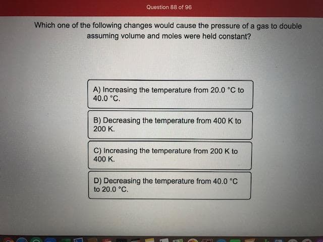 Which one of the following changes would cause the pressure of a gas to double
assuming volume and moles were held constant?
A) Increasing the temperature from 20.0 °C to
40.0 °C.
B) Decreasing the temperature from 400 K to
200 K.
C) Increasing the temperature from 200 K to
400 K.
D) Decreasing the temperature from 40.0 °C
to 20.0 °C.
