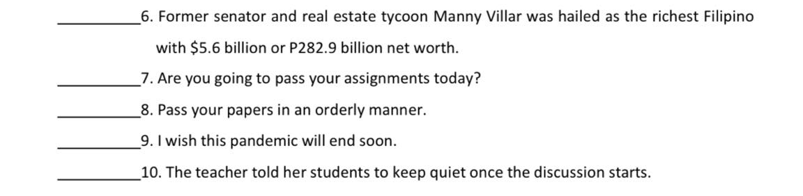 6. Former senator and real estate tycoon Manny Villar was hailed as the richest Filipino
with $5.6 billion or P282.9 billion net worth.
7. Are you going to pass your assignments today?
8. Pass your papers in an orderly manner.
9. I wish this pandemic will end soon.
10. The teacher told her students to keep quiet once the discussion starts.
