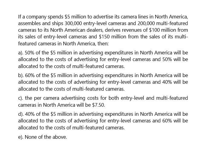 If a company spends $5 million to advertise its camera lines in North America,
assembles and ships 300,000 entry-level cameras and 200,000 multi-featured
cameras to its North American dealers, derives revenues of $100 million from
its sales of entry-level cameras and $150 million from the sales of its multi-
featured cameras in North America, then:
a). 50% of the $5 million in advertising expenditures in North America will be
allocated to the costs of advertising for entry-level cameras and 50% will be
allocated to the costs of multi-featured cameras.
b). 60% of the $5 million in advertising expenditures in North America will be
allocated to the costs of advertising for entry-level cameras and 40% will be
allocated to the costs of multi-featured cameras.
c). the per camera advertising costs for both entry-level and multi-featured
cameras in North America will be $7.50.
d). 40% of the $5 million in advertising expenditures in North America will be
allocated to the costs of advertising for entry-level cameras and 60% will be
allocated to the costs of multi-featured cameras.
e). None of the above.