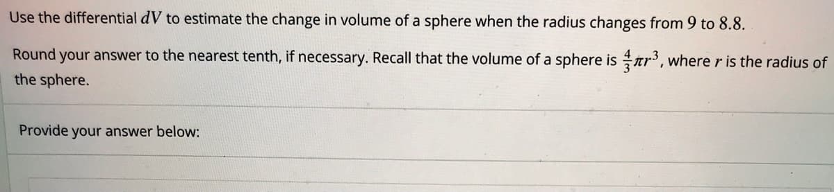 Use the differential dV to estimate the change in volume of a sphere when the radius changes from 9 to 8.8.
Round your answer to the nearest tenth, if necessary. Recall that the volume of a sphere is ar', where r is the radius of
the sphere.
Provide your answer below:
