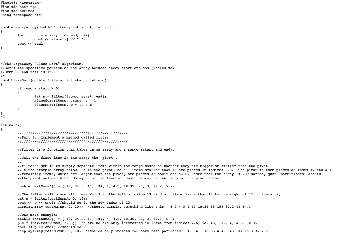#include <iostream>
#include <string>
#include <ctime>
using namespace std;
void displayArray (double * items, int start, int end)
{
for (int i = start; i <- end; i++)
cout << items [i] <« " ";
cout << endl;
}
//The legendary "Blaze Sort" algorithm.
//Sorts the specified portion of the array between index start and end (inclusive)
//Hmmm... how fast is it?
/*
void blazesort(double * items, int start, int end)
{
if (end - start > 0)
{
int p = filter(items, start, end);
blazeSort (items, start, p - 1);
blazeSort (items, p + 1, end);
int main ()
{
!!I!!!!iI!!!!!!lli!!!!l/l!!!!!ו!!i!| !/!!!!!! |!!!ווו
//Part 1: Implement a method called filter.
!!וו!!!!II!!!!Il!!| || /ו!!! / /!!!!!lו!!!!!ון!!!!/!!ווו
//Filter is a function that takes in an array and a range (start and end).
//
//Call the first item in the range the 'pivot'.
//
//Filter's job is to simply separate items within the range based on whether they are bigger or smaller than the pivot.
//In the example array below, 13 is the pivot, so all items smaller than 13 are placed in indices 0-3.
//remaining items, which are larger than the pivot, are placed at positions 5-10.
//the pivot value.
The pivot is then placed at index 4, and all
Note that the array is NOT sorted, just "partitioned" around
After doing this, the function must return the new index of the pivot value.
double testNumsA[] - { 13, 34.1, 43, 189, 4, 4.5, 18.35, 85, 3, 37.2, 5 };
//The filter will place all items <= 13 to the left of value 13, and all items large than 13 to the right of 13 in the array.
int p - filter (testNumsA, 0, 10);
cout <« p << endl; //should be 4, the new index of 13.
displayArray (testNumsA, 0, 10);
//should display something like this:
5 3 4.5 4 13 18.35 85 189 37.2 43 34.1
//One more example:
double testNumsB[] = { 13, 34.1, 43, 189, 4, 4.5, 18.35, 85, 3, 37.2, 5 };
p - filter (testNumsB, 2, 6); //Here we are only interested in items from indices 2-6, ie, 43, 189, 4, 4.5, 18.35
cout << p « endl; //should be 5
displayArray (testNumsB, 0, 10); //Notice only indices 2-6 have been partioned:
13 34.1 18.35 4 4.5 43 189 85 3 37.2 5

