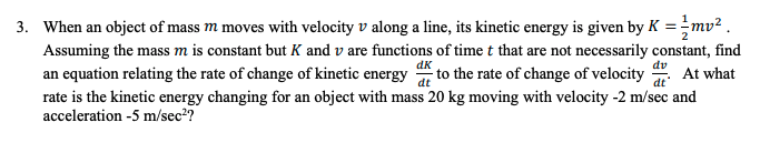 3. When an object of mass m moves with velocity v along a line, its kinetic energy is given by K =mv² .
Assuming the mass m is constant but K and v are functions of time t that are not necessarily constant, find
dk
dv
an equation relating the rate of change of kinetic energy to the rate of change of velocity
rate is the kinetic energy changing for an object with mass 20 kg moving with velocity -2 m/sec and
acceleration -5 m/sec2?
At what
dt
