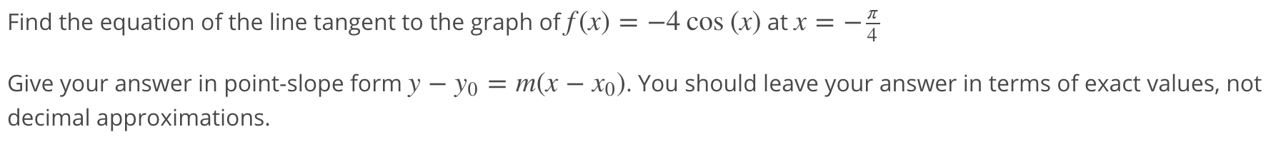 Find the equation of the line tangent to the graph of f(x) = –4 cos (x) at x =
4
Give your answer in point-slope form y – yo = m(x – xo). You should leave your answer in terms of exact values, not
decimal approximations.
