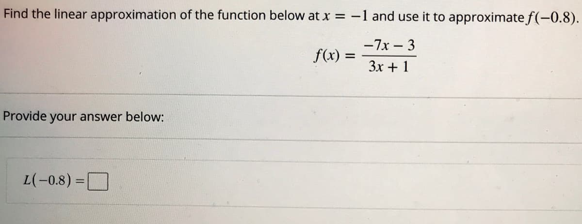 Find the linear approximation of the function below at x =-1 and use it to approximate f(-0.8).
-7x – 3
f(x) :
3x + 1
Provide your answer below:
L(-0.8) =
%3D
