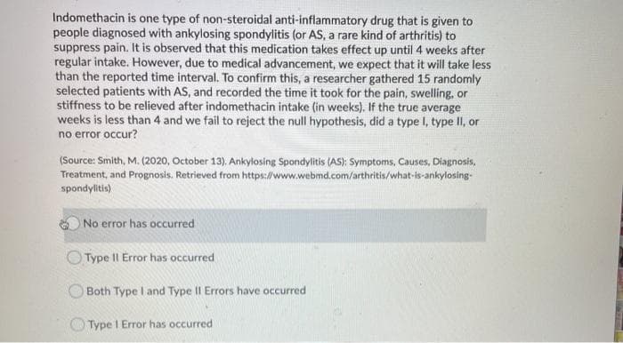 Indomethacin is one type of non-steroidal anti-inflammatory drug that is given to
people diagnosed with ankylosing spondylitis (or AS, a rare kind of arthritis) to
suppress pain. It is observed that this medication takes effect up until 4 weeks after
regular intake. However, due to medical advancement, we expect that it will take less
than the reported time interval. To confirm this, a researcher gathered 15 randomly
selected patients with AS, and recorded the time it took for the pain, swelling, or
stiffness to be relieved after indomethacin intake (in weeks). If the true average
weeks is less than 4 and we fail to reject the null hypothesis, did a type I, type II, or
no error occur?
(Source: Smith, M. (2020, October 13). Ankylosing Spondylitis (AS); Symptoms, Causes, Diagnosis,
Treatment, and Prognosis. Retrieved from https://www.webmd.com/arthritis/what-is-ankylosing-
spondylitis)
No error has occurred
Type II Error has occurred
Both Type I and Type II Errors have occurred
O Type I Error has occurred
ATR
