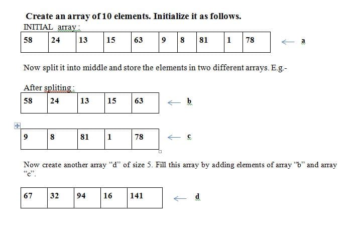 Create an array of 10 elements. Initialize it as follows.
INITIAL array:
58
24
13
15
63
9
8
81
1
78
Now split it into middle and store the elements in two different arrays. E.g.-
After spliting:
58
24
13
15
63
中
8
81
1
78
Now create another array "d" of size 5. Fill this array by adding elements of array "b" and array
"c".
67
32
94
16
141
d
