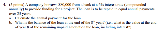 4. (5 points) A company borrows $80,000 from a bank at a 6% interest rate (compounded
annually) to provide funding for a project. The loan is to be repaid in equal annual payments
over 25 years.
a. Calculate the annual payment for the loan.
b. What is the balance of the loan at the end of the 8th year? (i.e., what is the value at the end
of year 8 of the remaining unpaid amount on the loan, including interest?)