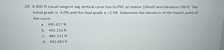 29. A 400-ft equal-tangent sag vertical curve has its PVC at station 100+00 and elevation 500 ft. The
initial grade is -4.0% and the final grade is +2.5%. Determine the elevation of the lowest point of
the curve.
a. 495.077 ft
b. 495.250 ft
c. 485.231 ft
d. 492.043 ft