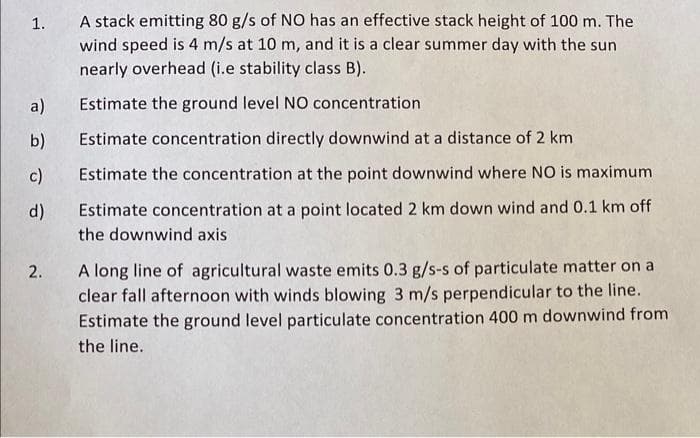 1.
A stack emitting 80 g/s of NO has an effective stack height of 100 m. The
wind speed is 4 m/s at 10 m, and it is a clear summer day with the sun
nearly overhead (i.e stability class B).
a) Estimate the ground level NO concentration
b)
Estimate concentration directly downwind at a distance of 2 km
c) Estimate the concentration at the point downwind where NO is maximum
d) Estimate concentration at a point located 2 km down wind and 0.1 km off
the downwind axis
2. A long line of agricultural waste emits 0.3 g/s-s of particulate matter on a
clear fall afternoon with winds blowing 3 m/s perpendicular to the line.
Estimate the ground level particulate concentration 400 m downwind from
the line.