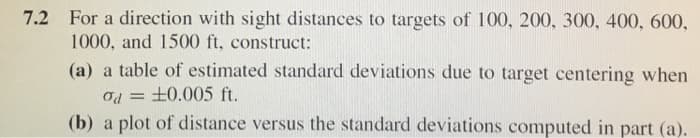 7.2 For a direction with sight distances to targets of 100, 200, 300, 400, 600,
1000, and 1500 ft, construct:
(a) a table of estimated standard deviations due to target centering when
od=±0.005 ft.
(b) a plot of distance versus the standard deviations computed in part (a).