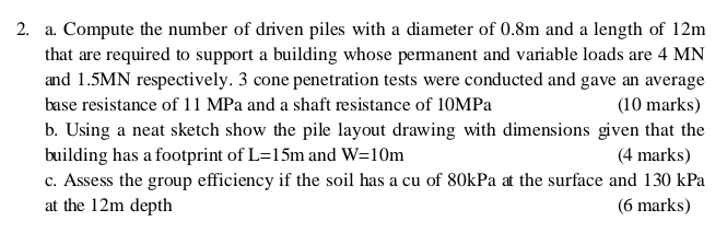 2. a. Compute the number of driven piles with a diameter of 0.8m and a length of 12m
that are required to support a building whose permanent and variable loads are 4 MN
and 1.5MN respectively. 3 cone penetration tests were conducted and gave an average
base resistance of 11 MPa and a shaft resistance of 10MPa
(10 marks)
b. Using a neat sketch show the pile layout drawing with dimensions given that the
building has a footprint of L-15m and W=10m
(4 marks)
c. Assess the group efficiency if the soil has a cu of 80kPa at the surface and 130 kPa
at the 12m depth
(6 marks)