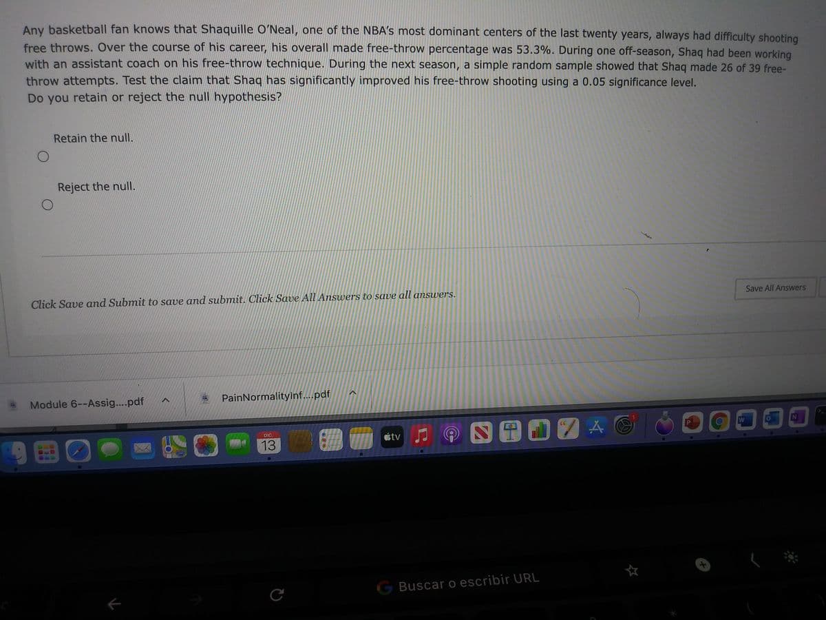 Any basketball fan knows that Shaquille O'Neal, one of the NBA's most dominant centers of the last twenty years, always had difficulty shooting
free throws. Over the course of his career, his overall made free-throw percentage was 53.3%. During one off-season, Shaq had been working
with an assistant coach on his free-throw technique. During the next season, a simple random sample showed that Shaq made 26 of 39 free-
throw attempts. Test the claim that Shaq has significantly improved his free-throw shooting using a 0.05 significance level.
Do you retain or reject the null hypothesis?
Retain the null.
Reject the null.
Click Save and Submit to save and submit. Click Save All Answers to save all answers.
Save All Answers
Module 6--Assig....pdf
PainNormalitylinf...pdf
DIC.
étv
9国回。
13
G Buscar o escribir URL
