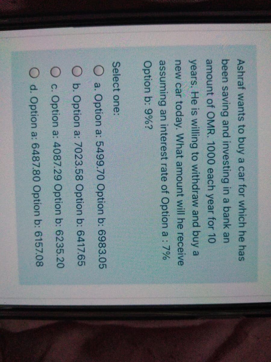 Ashraf wants to buy a car for which he has
been saving and investing in a bank an
amount of OMR. 1000 each year for 10
years. He is willing to withdraw and buy a
new car today. What amount will he receive
assuming an interest rate of Option a : 7%
Option b: 9%?
Select one:
O a. Option a: 5499.70 Option b: 6983.05
O b. Option a: 7023.58 Option b: 6417.65
O c. Option a: 4087.29 Option b: 6235.20
O d. Option a: 6487.80 Option b: 6157.08
