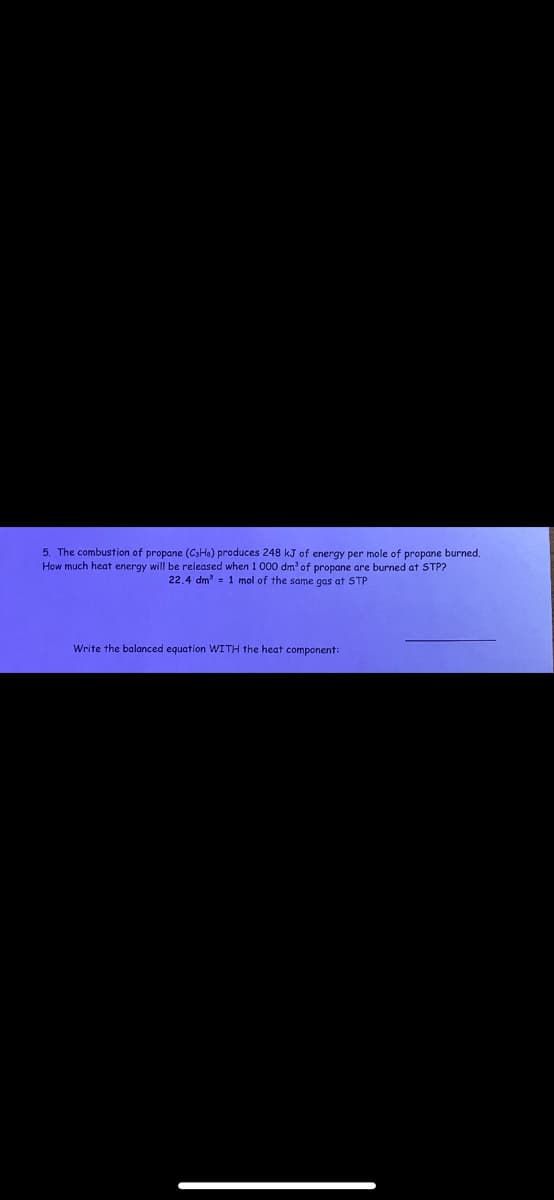 5. The combustion of propane (CsHe) produces 248 kJ of energy per mole of propane burned.
How much heat energy will be released when 1 000 dm³ of propane are burned at STP?
22.4 dm³ = 1 mol of the same gas at STP
Write the balanced equation WITH the heat component: