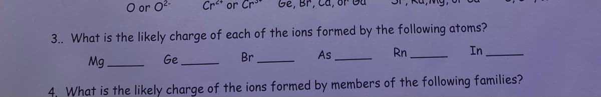 Ge, Br,
3.. What is the likely charge of each of the ions formed by the following atoms?
As
Rn
In
Br
Ge
Mg
4, What is the likely charge of the ions formed by members of the following families?
O or 0²-
Cr²+ or Cr