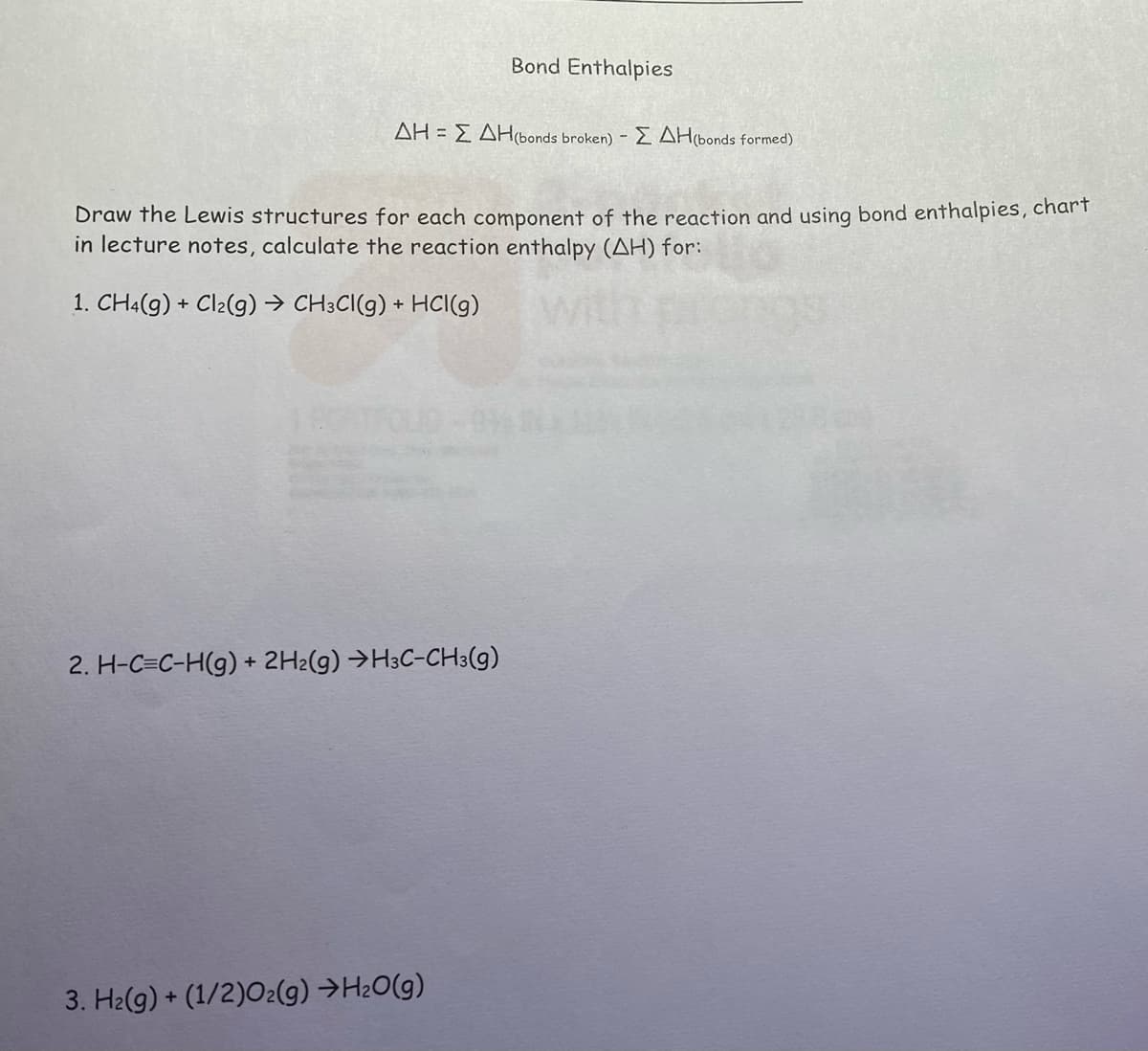 Bond Enthalpies
ΔΗ = Σ ΔΗ(bonds broken) - ΣΔΗ(bonds formed)
Draw the Lewis structures for each component of the reaction and using bond enthalpies, chart
in lecture notes, calculate the reaction enthalpy (AH) for:
1. CH4(g) + Cl₂(g) → CH3CI(g) + HCl(g)
1806
2. H-C=C-H(g) + 2H2(g) →H3C-CH3(g)
3. H₂(g) + (1/2)O2(g) →H₂O(g)