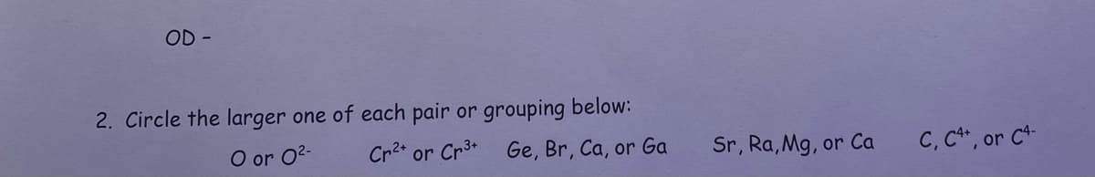 OD -
2. Circle the larger one of each pair or grouping below:
O or 0²-
Cr²+ or Cr³+ Ge, Br, Ca, or Ga
Sr, Ra, Mg, or Ca
C, C4+, or C4-