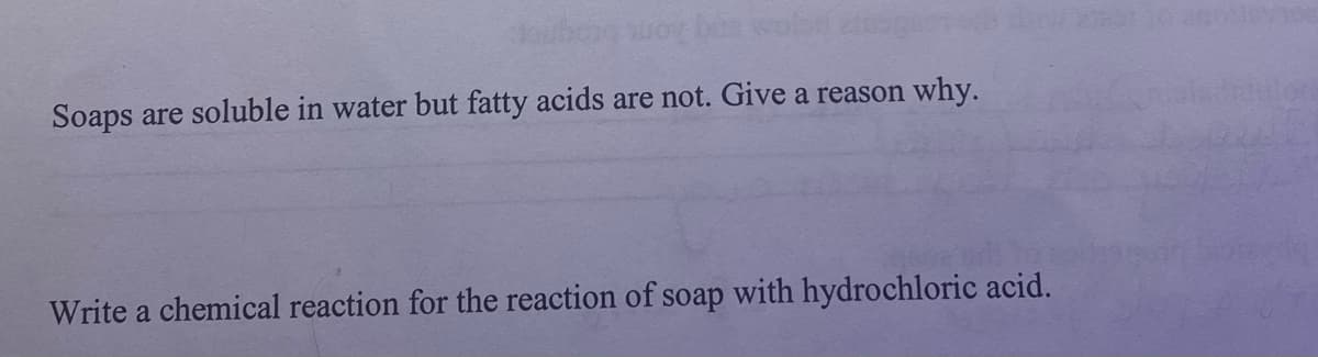 gaubong suoy ban wolg
Soaps are soluble in water but fatty acids are not. Give a reason why.
Write a chemical reaction for the reaction of soap with hydrochloric acid.
sociovane