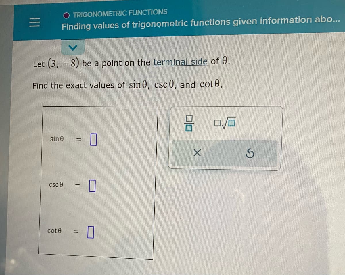 =
O TRIGONOMETRIC FUNCTIONS
Finding values of trigonometric functions given information abo...
Let (3, -8) be a point on the terminal side of 0.
Find the exact values of sin0, csc 0, and cot0.
sin 0
csc0
cote
0
0|0
X
0/6
Ś