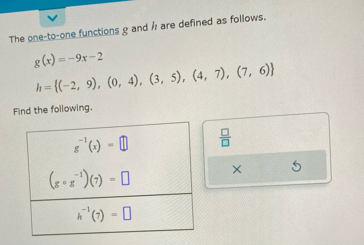 The one-to-one functions g and h are defined as follows.
g(x) = -9x-2
h={(-2, 9), (0, 4), (3, 5), (4, 7), (7, 6)}
Find the following.
-1
8 "¹² ( x ) =
(8 ºg ¹) (7) =
n ¹² (7) = 0
00
X
S