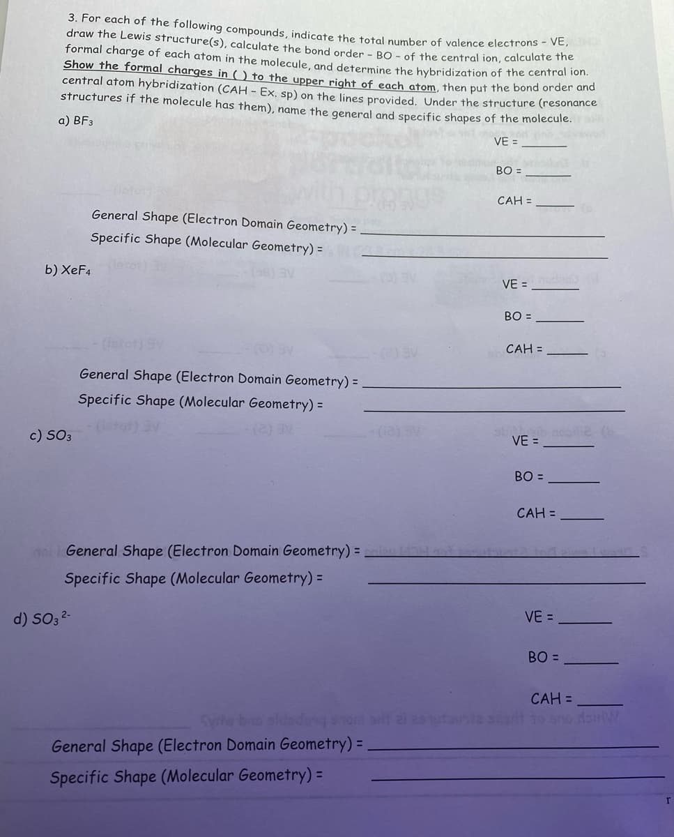 3. For each of the following compounds, indicate the total number of valence electrons - VE,
draw the Lewis structure(s), calculate the bond order - BO- of the central ion, calculate the
formal charge of each atom in the molecule, and determine the hybridization of the central ion.
Show the formal charges in () to the upper right of each atom, then put the bond order and
central atom hybridization (CAH - Ex. sp) on the lines provided. Under the structure (resonance
structures if the molecule has them), name the general and specific shapes of the molecule.
a) BF3
in novaw
VE =
b) XeF4
c) SO3
General Shape (Electron Domain Geometry) =
Specific Shape (Molecular Geometry) =
d) SO3²-
(latot) 9V
General Shape (Electron Domain Geometry) =
Specific Shape (Molecular Geometry) =
noi General Shape (Electron Domain Geometry)=niku (1)
Specific Shape (Molecular Geometry) =
Syriw bo sidodong pnom srit ai esutaunta
General Shape (Electron Domain Geometry) =
Specific Shape (Molecular Geometry) =
BO =
CAH =
VE =
BO =
CAH =
VE =
BO =
CAH =
VE =
BO=
ile (b
CAH =
r