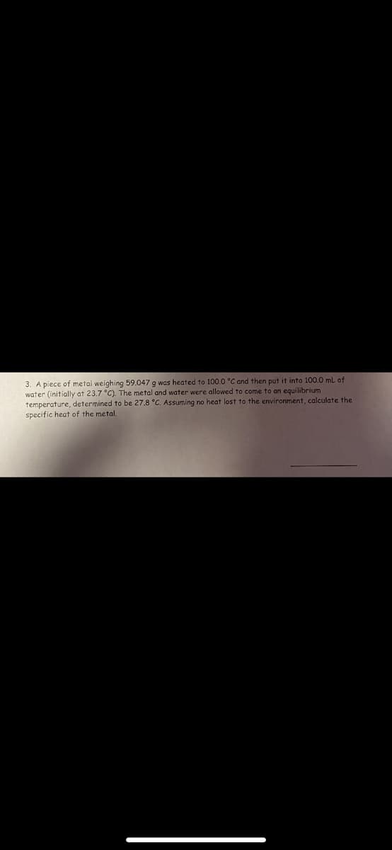 3. A piece of metal weighing 59.047 g was heated to 100.0 °C and then put it into 100.0 mL of
water (initially at 23.7 °C). The metal and water were allowed to come to an equilibrium
temperature, determined to be 27.8 °C. Assuming no heat lost to the environment, calculate the
specific heat of the metal.