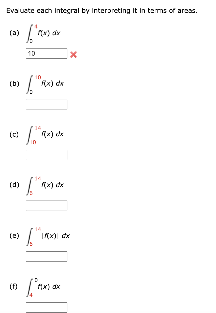 Evaluate each integral by interpreting it in terms of areas.
4
(a)
f(x) dx
10
10
(Б)
f(x) dx
14
(c)
f(x) dx
10
14
(d)
f(x) dx
'14
(e)
|f(x)| dx
(f)
f(x) dx
