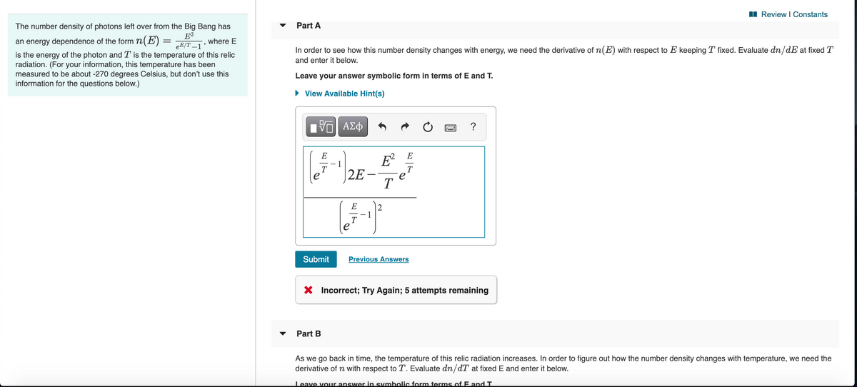 I Review I Constants
The number density of photons left over from the Big Bang has
Part A
E?
eE/T –1
an energy dependence of the form n(E)
is the energy of the photon and T is the temperature of this relic
radiation. (For your information, this temperature has been
measured to be about -270 degrees Celsius, but don't use this
information for the questions below.)
where E
In order to see how this number density changes with energy, we need the derivative of n(E) with respect to E keeping T fixed. Evaluate dn/dE at fixed T
and enter it below.
Leave your answer symbolic form in terms of E and T.
• View Available Hint(s)
V ΑΣφ
?
E
E
E²
T
T
|2E
T
E
2
T.
e
Submit
Previous Answers
X Incorrect; Try Again; 5 attempts remaining
Part B
As we go back in time, the temperature of this relic radiation increases. In order to figure out how the number density changes with temperature, we need the
derivative of n with respect to T. Evaluate dn/dT at fixed E and enter it below.
Leave vour answer in symbolic form terms of E and T.
