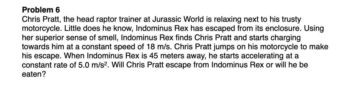 Problem 6
Chris Pratt, the head raptor trainer at Jurassic World is relaxing next to his trusty
motorcycle. Little does he know, Indominus Rex has escaped from its enclosure. Using
her superior sense of smell, Indominus Rex finds Chris Pratt and starts charging
towards him at a constant speed of 18 m/s. Chris Pratt jumps on his motorcycle to make
his escape. When Indominus Rex is 45 meters away, he starts accelerating at a
constant rate of 5.0 m/s?. Will Chris Pratt escape from Indominus Rex or will he be
eaten?
